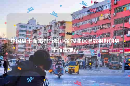 中国男士面霜排行榜10强 控油保湿效果好的男士面霜推荐